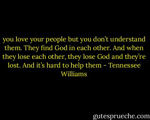 you love your people but you don’t understand them. They find God in each other. And when they lose each other, they lose God and they’re lost. And it’s hard to help them - Tennessee Williams