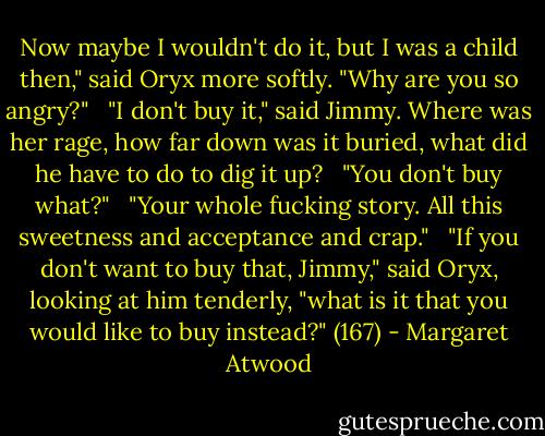 Now maybe I wouldn't do it, but I was a child then," said Oryx more softly. "Why are you so angry?"<br /><br /> "I don't buy it," said Jimmy. Where was her rage, how far down was it buried, what did he have to do to dig it up?<br /><br /> "You don't buy what?"<br /><br /> "Your whole fucking story. All this sweetness and acceptance and crap."<br /><br /> "If you don't want to buy that, Jimmy," said Oryx, looking at him tenderly, "what is it that you would like to buy instead?" (167) - Margaret Atwood