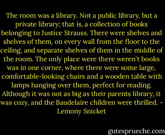 The room was a library. Not a public library, but a private library; that is, a collection of books belonging to Justice Strauss. There were shelves and shelves of them, on every wall from the floor to the ceiling, and separate shelves of them in the middle of the room. The only place were there weren't books was in one corner, where there were some large, comfortable-looking chairs and a wooden table with lamps hanging over them, perfect for reading. Although it was not as big as their parents library, it was cozy, and the Baudelaire children were thrilled. - Lemony Snicket