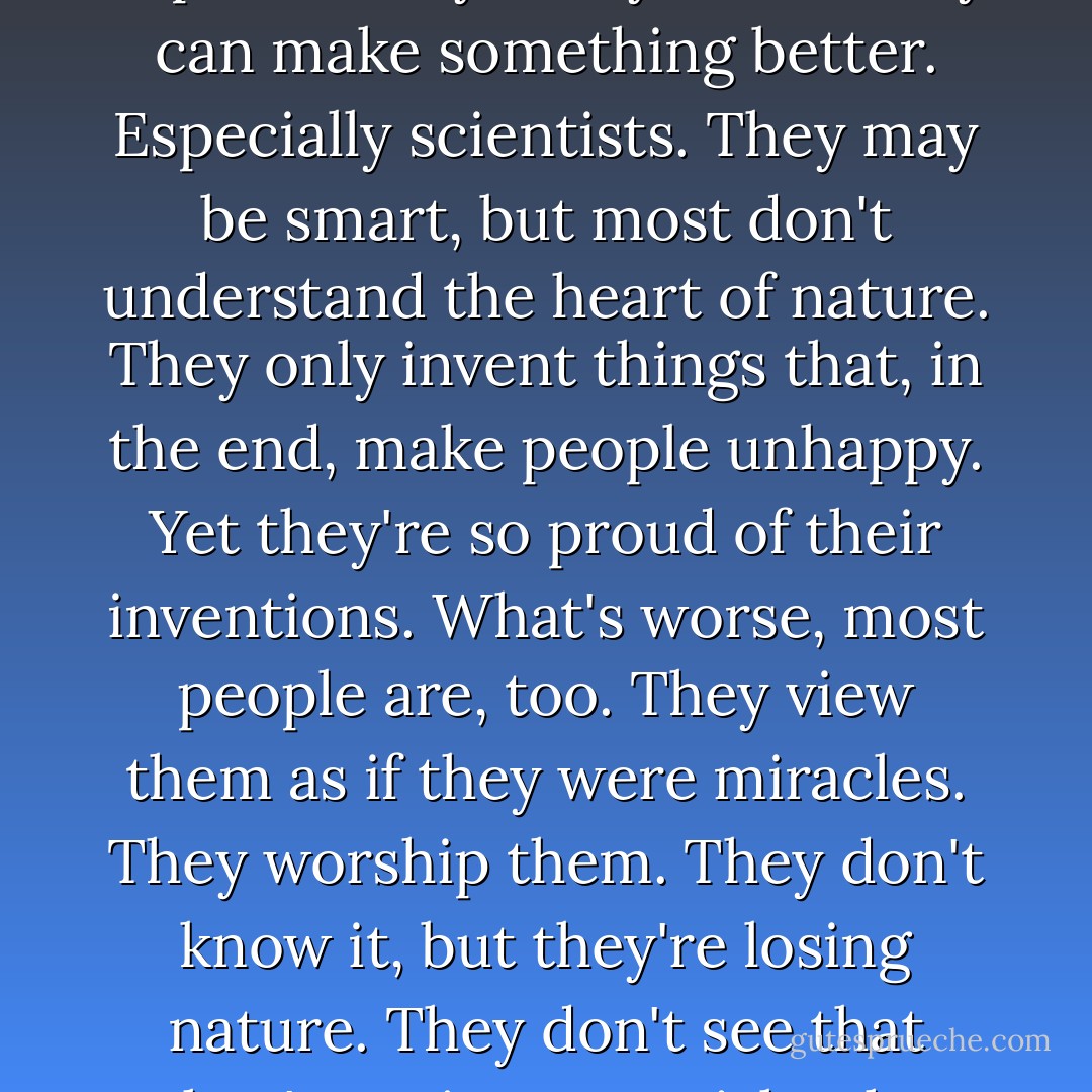 People today have forgotten they're really just a part of nature. Yet, they destroy the nature on which our lives depend. They always think they can make something better. Especially scientists. They may be smart, but most don't understand the heart of nature. They only invent things that, in the end, make people unhappy. Yet they're so proud of their inventions. What's worse, most people are, too. They view them as if they were miracles. They worship them. They don't know it, but they're losing nature. They don't see that they're going to perish. The most important things for human beings are clean air and clean water. - Akira Kurosawa