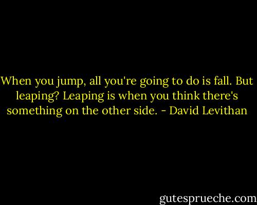 When you jump, all you're going to do is fall. But leaping? Leaping is when you think there's something on the other side. - David Levithan
