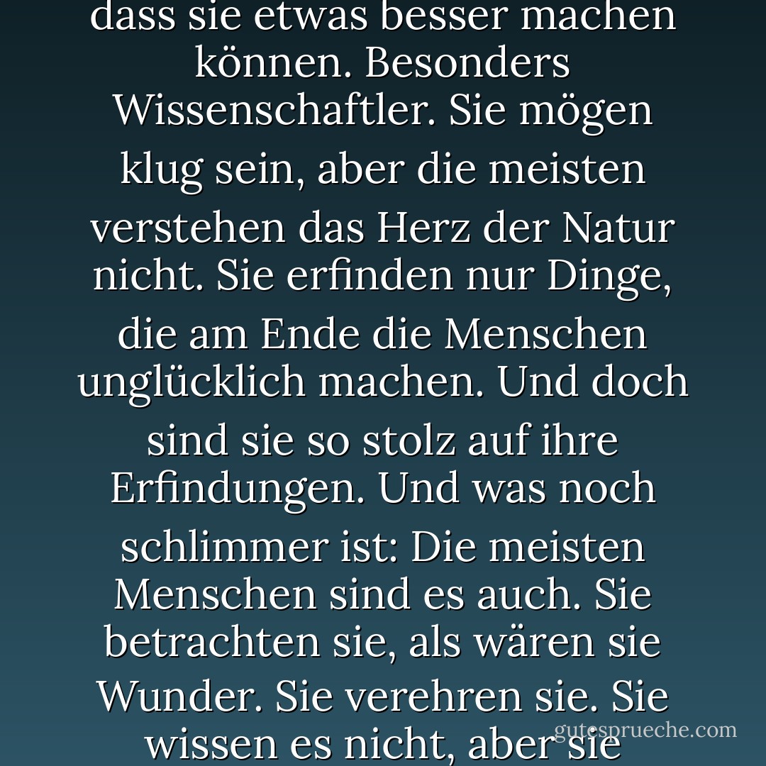 Die Menschen von heute haben vergessen, dass sie eigentlich nur ein Teil der Natur sind. Und doch zerstören sie die Natur, von der unser Leben abhängt. Sie glauben immer, dass sie etwas besser machen können. Besonders Wissenschaftler. Sie mögen klug sein, aber die meisten verstehen das Herz der Natur nicht. Sie erfinden nur Dinge, die am Ende die Menschen unglücklich machen. Und doch sind sie so stolz auf ihre Erfindungen. Und was noch schlimmer ist: Die meisten Menschen sind es auch. Sie betrachten sie, als wären sie Wunder. Sie verehren sie. Sie wissen es nicht, aber sie verlieren die Natur. Sie sehen nicht, dass sie untergehen werden. Das Wichtigste für die Menschen sind saubere Luft und sauberes Wasser. - Akira Kurosawa<