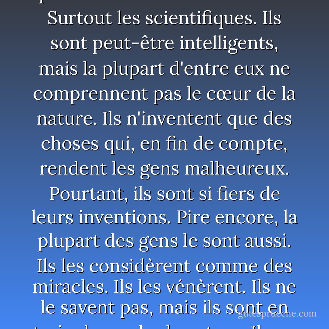 L'homme d'aujourd'hui a oublié qu'il fait partie de la nature. Pourtant, ils détruisent la nature dont dépendent nos vies. Ils pensent toujours qu'ils peuvent améliorer les choses. Surtout les scientifiques. Ils sont peut-être intelligents, mais la plupart d'entre eux ne comprennent pas le cœur de la nature. Ils n'inventent que des choses qui, en fin de compte, rendent les gens malheureux. Pourtant, ils sont si fiers de leurs inventions. Pire encore, la plupart des gens le sont aussi. Ils les considèrent comme des miracles. Ils les vénèrent. Ils ne le savent pas, mais ils sont en train de perdre la nature. Ils ne voient pas qu'ils vont périr. Les choses les plus importantes pour les êtres humains sont l'air pur et l'eau propre. - Akira Kurosawa