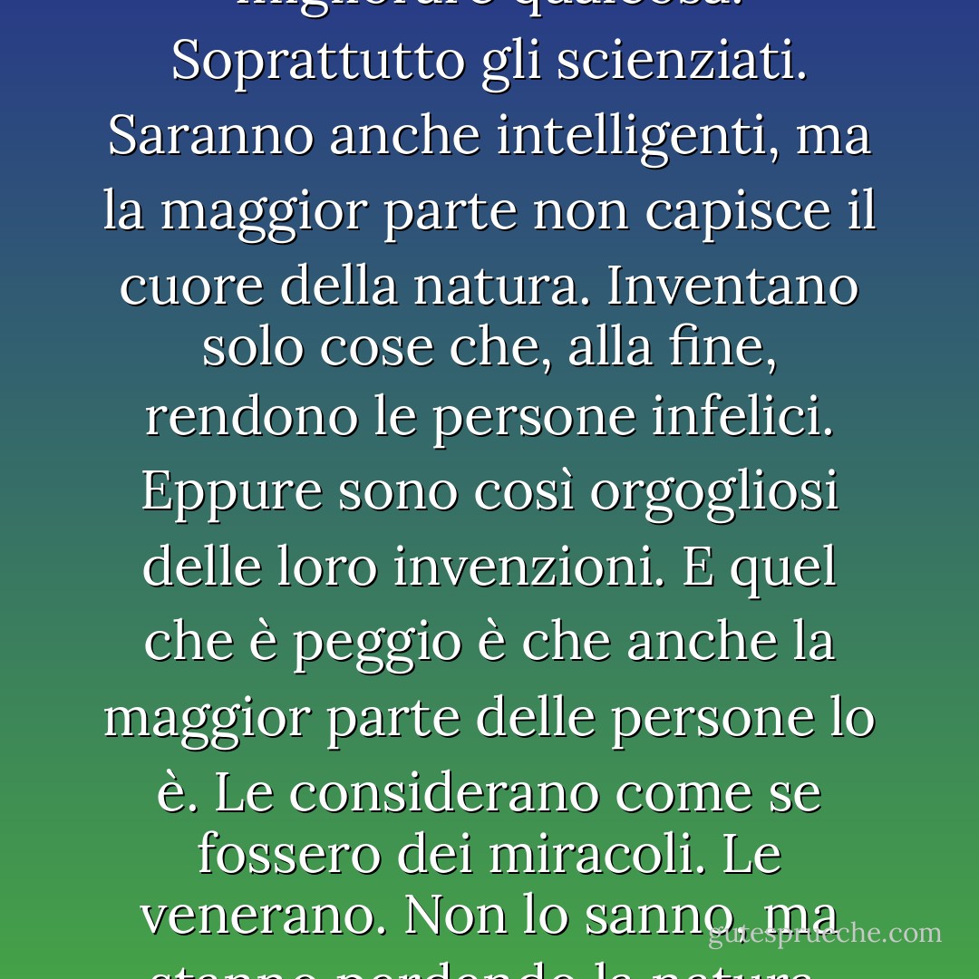 L'uomo di oggi ha dimenticato di essere una parte della natura. Eppure, distruggono la natura da cui dipende la nostra vita. Pensano sempre di poter migliorare qualcosa. Soprattutto gli scienziati. Saranno anche intelligenti, ma la maggior parte non capisce il cuore della natura. Inventano solo cose che, alla fine, rendono le persone infelici. Eppure sono così orgogliosi delle loro invenzioni. E quel che è peggio è che anche la maggior parte delle persone lo è. Le considerano come se fossero dei miracoli. Le venerano. Non lo sanno, ma stanno perdendo la natura. Non vedono che stanno per morire. Le cose più importanti per gli esseri umani sono l'aria e l'acqua pulite. - Akira Kurosawa