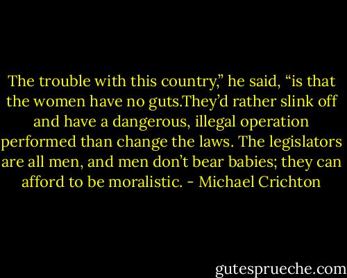 The trouble with this country,” he said, “is that the women have no guts.They’d rather slink off and have a dangerous, illegal operation performed than change the laws. The legislators are all men, and men don’t bear babies; they can afford to be moralistic. - Michael Crichton
