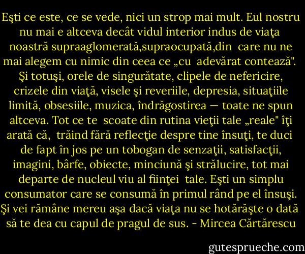 Eşti ce este, ce se vede, nici un strop mai mult. Eul nostru nu mai e altceva decât vidul interior indus de viaţa <br />noastră supraaglomerată,supraocupată,din <br />care nu ne mai alegem cu nimic din ceea ce „cu <br />adevărat contează". <br />Şi totuşi, orele de singurătate, clipele de ne­fericire, crizele din viaţă, visele şi reveriile, de­presia, situaţiile limită, obsesiile, muzica, în­drăgostirea — toate ne spun altceva. Tot ce te <br />scoate din rutina vieţii tale „reale" îţi arată că, <br />trăind fără reflecţie despre tine însuţi, te duci <br />de fapt în jos pe un tobogan de senzaţii, satis­facţii, imagini, bârfe, obiecte, minciună şi stră­lucire, tot mai departe de nucleul viu al fiinţei <br />tale. Eşti un simplu consumator care se con­sumă în primul rând pe el însuşi. Şi vei rămâ­ne mereu aşa dacă viaţa nu se hotărăşte o dată <br />să te dea cu capul de pragul de sus. - Mircea Cărtărescu