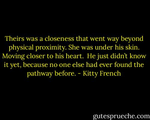 Theirs was a closeness that went way beyond physical proximity. She was under his skin. Moving closer to his heart. <br />He just didn’t know it yet, because no one else had ever found the pathway before. - Kitty French