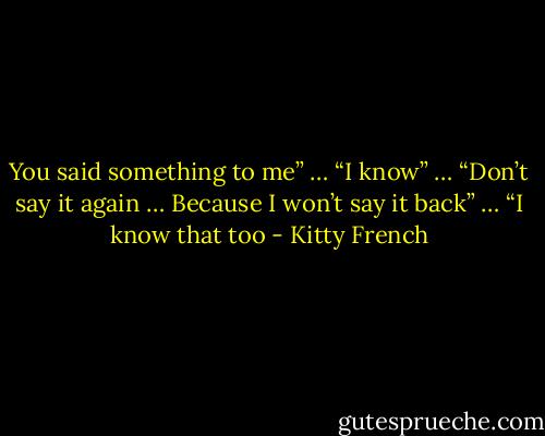 You said something to me” …<br />“I know” …<br />“Don’t say it again … Because I won’t say it back” …<br />“I know that too - Kitty French