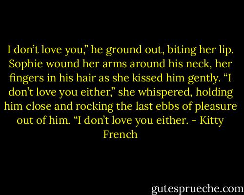 I don’t love you,” he ground out, biting her lip.<br />Sophie wound her arms around his neck, her fingers in his hair as she kissed him gently. “I don’t love you either,” she whispered, holding him close and rocking the last ebbs of pleasure out of him. “I don’t love you either. - Kitty French