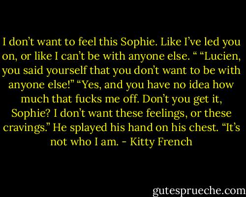I don’t want to feel this Sophie. Like I’ve led you on, or like I can’t be with anyone else. “<br />“Lucien, you said yourself that you don’t want to be with anyone else!”<br />“Yes, and you have no idea how much that fucks me off. Don’t you get it, Sophie? I don’t want these feelings, or these cravings.” He splayed his hand on his chest. “It’s not who I am. - Kitty French
