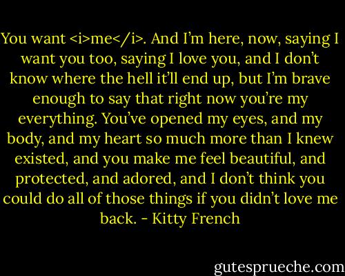 You want <i>me</i>. And I’m here, now, saying I want you too, saying I love you, and I don’t know where the hell it’ll end up, but I’m brave enough to say that right now you’re my everything. You’ve opened my eyes, and my body, and my heart so much more than I knew existed, and you make me feel beautiful, and protected, and adored, and I don’t think you could do all of those things if you didn’t love me back. - Kitty French