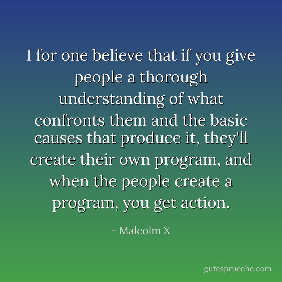 I for one believe that if you give people a thorough understanding of what confronts them and the basic causes that produce it, they'll create their own program, and when the people create a program, you get action. - Malcolm X