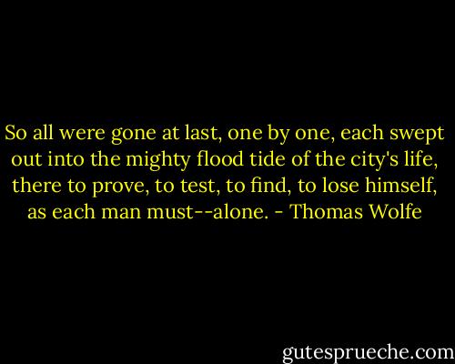 So all were gone at last, one by one, each swept out into the mighty flood tide of the city's life, there to prove, to test, to find, to lose himself, as each man must--alone. - Thomas Wolfe