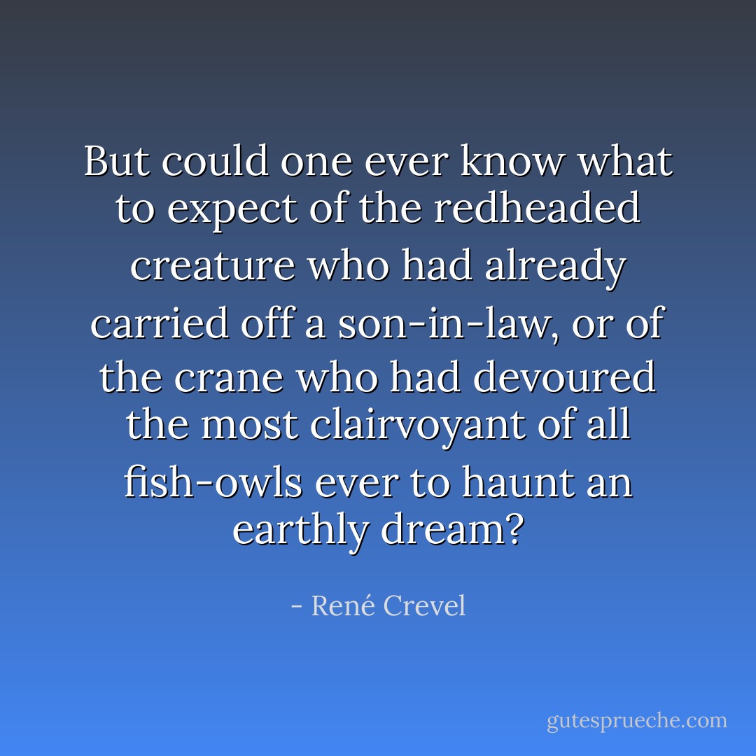 But could one ever know what to expect of the redheaded creature who had already carried off a son-in-law, or of the crane who had devoured the most clairvoyant of all fish-owls ever to haunt an earthly dream? - René Crevel