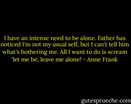 I have an intense need to be alone. Father has noticed I'm not my usual self, but I can't tell him what's bothering me. All I want to do is scream 'let me be, leave me alone! - Anne Frank