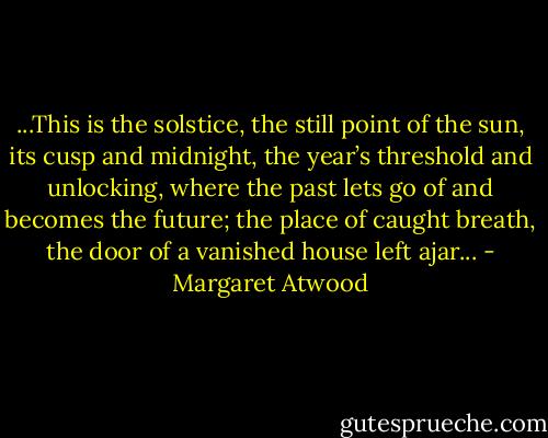 ...This is the solstice, the still point<br />of the sun, its cusp and midnight,<br />the year’s threshold<br />and unlocking, where the past<br />lets go of and becomes the future;<br />the place of caught breath, the door<br />of a vanished house left ajar... - Margaret Atwood
