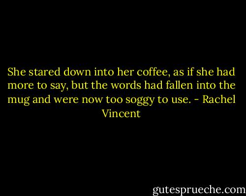 She stared down into her coffee, as if she had more to say, but the words had fallen into the mug and were now too soggy to use. - Rachel Vincent