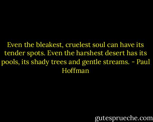 Even the bleakest, cruelest soul can have its tender spots. Even the harshest desert has its pools, its shady trees and gentle streams. - Paul Hoffman