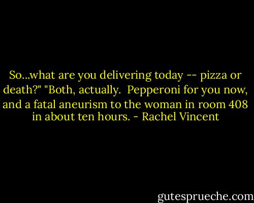 So...what are you delivering today -- pizza or death?"<br />"Both, actually.  Pepperoni for you now, and a fatal aneurism to the woman in room 408 in about ten hours. - Rachel Vincent