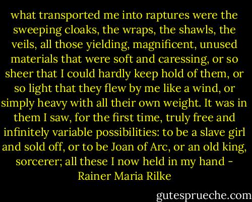 what transported me into raptures were the sweeping cloaks, the wraps, the shawls, the veils, all those yielding, magnificent, unused materials that were soft and caressing, or so sheer that I could hardly keep hold of them, or so light that they flew by me like a wind, or simply heavy with all their own weight. It was in them I saw, for the first time, truly free and infinitely variable possibilities: to be a slave girl and sold off, or to be Joan of Arc, or an old king, sorcerer; all these I now held in my hand - Rainer Maria Rilke