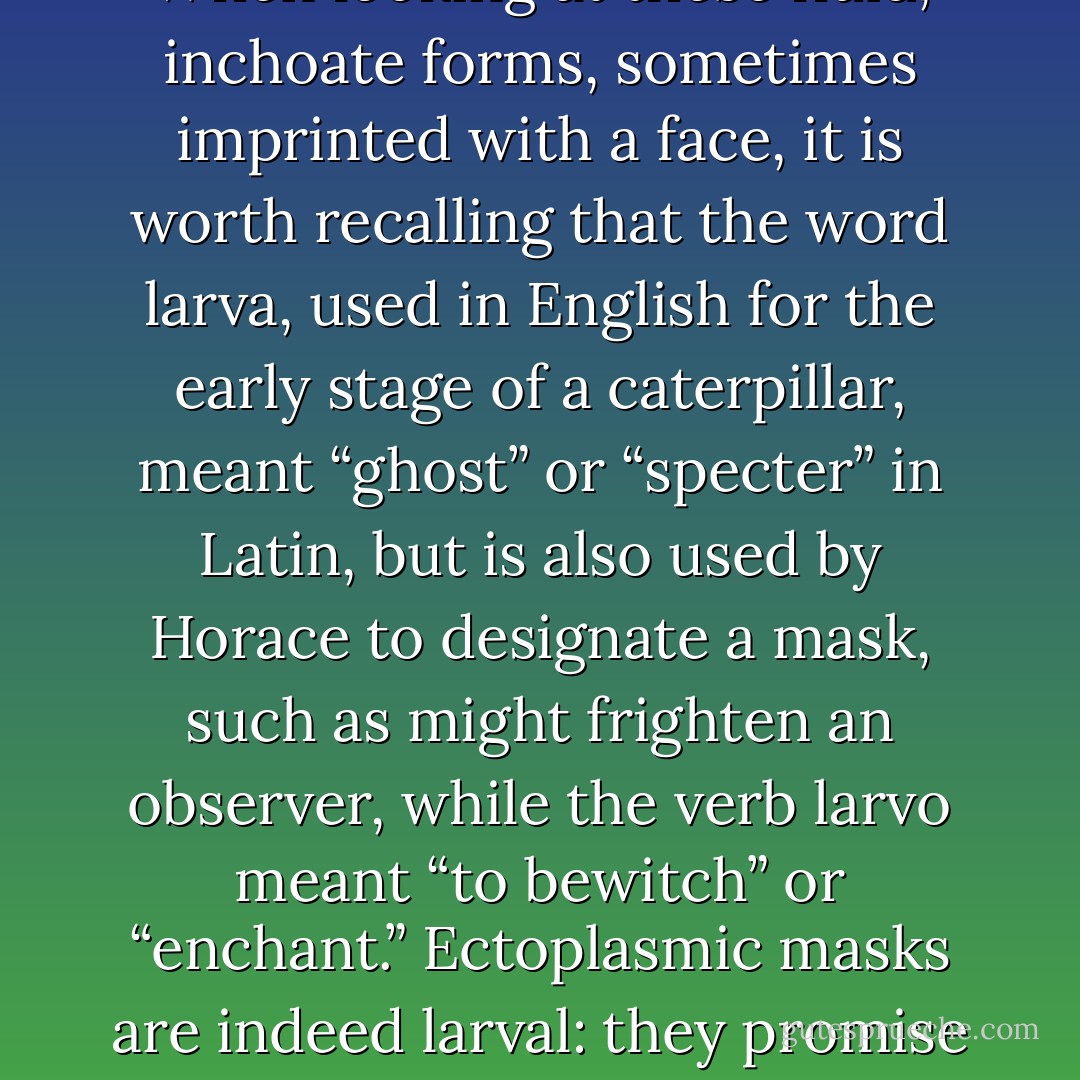 Ectoplasm is shapeless, it is “informe,” a kind of primordial paste—and to show itself as this, it annexes semiotic markers that designate intermediate spirit worlds. When looking at these fluid, inchoate forms, sometimes imprinted with a face, it is worth recalling that the word larva, used in English for the early stage of a caterpillar, meant “ghost” or “specter” in Latin, but is also used by Horace to designate a mask, such as might frighten an observer, while the verb larvo meant “to bewitch” or “enchant.” Ectoplasmic masks are indeed larval: they promise the emergence of forms, but don’t deliver them. The term pseudopod catches this relationship with the embryonic—and indeed with abortion. - Marina Warner