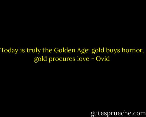 Today is truly the Golden Age: gold buys hornor, gold procures love - Ovid