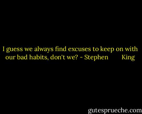 I guess we always find excuses to keep on with our bad habits, don't we? - Stephen        King