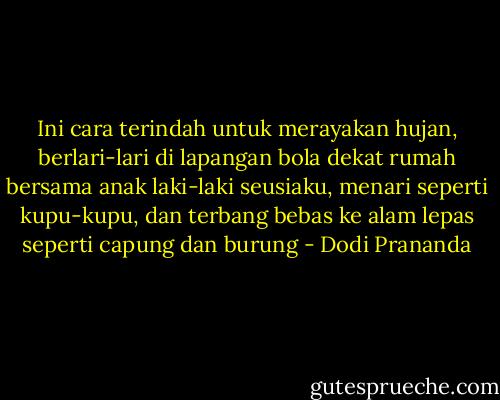 Ini cara terindah untuk merayakan hujan, berlari-lari di lapangan bola dekat rumah bersama anak laki-laki seusiaku, menari seperti kupu-kupu, dan terbang bebas ke alam lepas seperti capung dan burung - Dodi Prananda