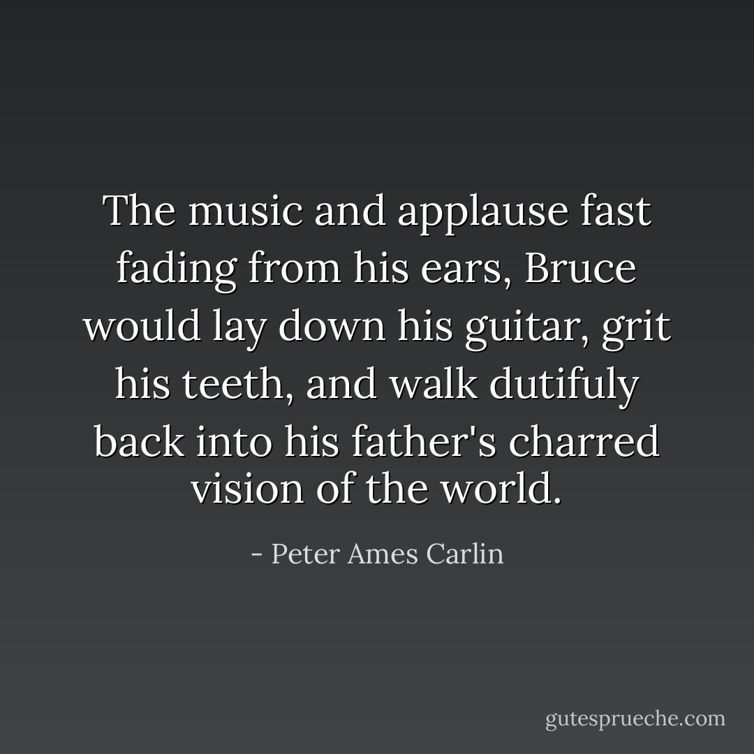 The music and applause fast fading from his ears, Bruce would lay down his guitar, grit his teeth, and walk dutifuly back into his father's charred vision of the world. - Peter Ames Carlin