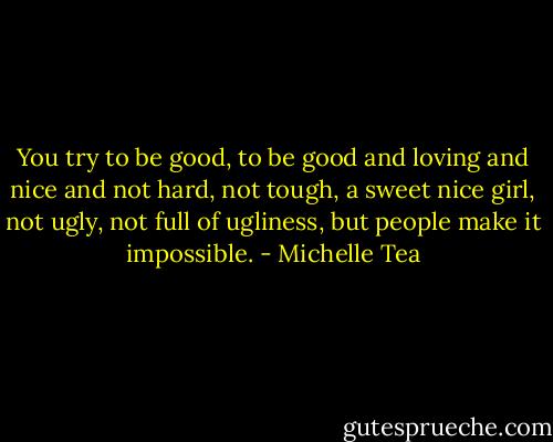 You try to be good, to be good and loving and nice and not hard, not tough, a sweet nice girl, not ugly, not full of ugliness, but people make it impossible. - Michelle Tea