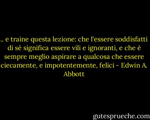 .. e traine questa lezione: che l'essere soddisfatti di sé significa essere vili e ignoranti, e che è sempre meglio aspirare a qualcosa che essere ciecamente, e impotentemente, felici - Edwin A. Abbott