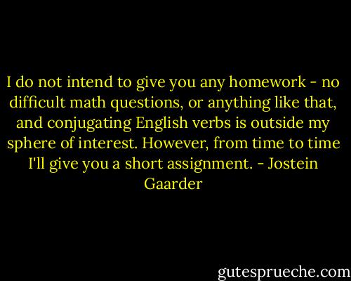 I do not intend to give you any homework - no difficult math questions, or anything like that, and conjugating English verbs is outside my sphere of interest. However, from time to time I'll give you a short assignment. - Jostein Gaarder