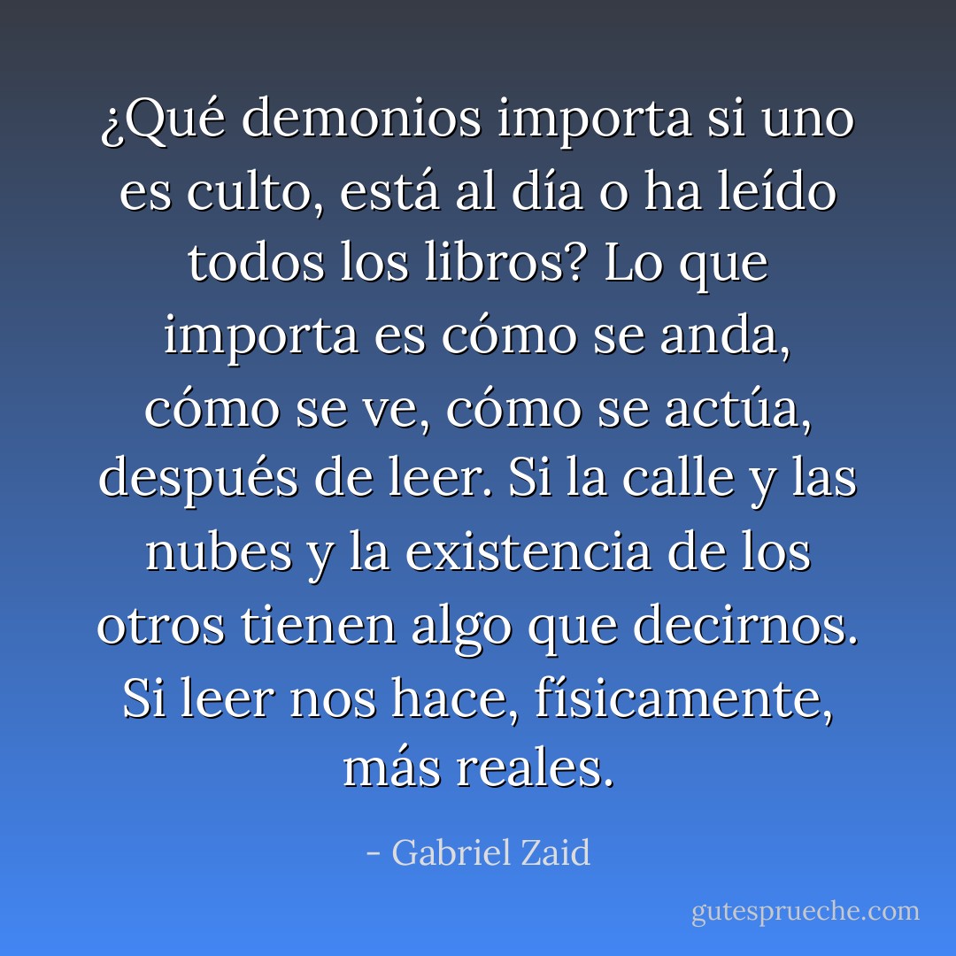 ¿Qué demonios importa si uno es culto, está al día o ha leído todos los libros? Lo que importa es cómo se anda, cómo se ve, cómo se actúa, después de leer. Si la calle y las nubes y la existencia de los otros tienen algo que decirnos. Si leer nos hace, físicamente, más reales. - Gabriel Zaid