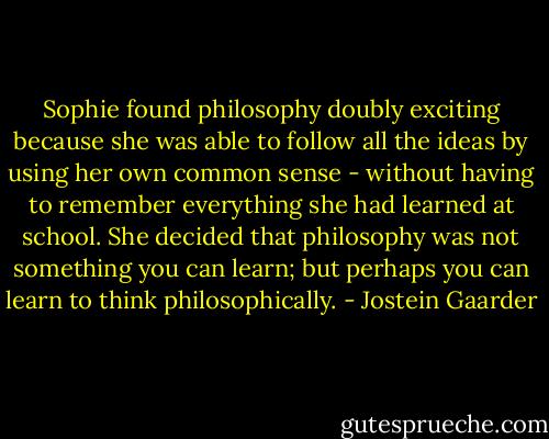 Sophie found philosophy doubly exciting because she was able to follow all the ideas by using her own common sense - without having to remember everything she had learned at school. She decided that philosophy was not something you can learn; but perhaps you can learn to think philosophically. - Jostein Gaarder