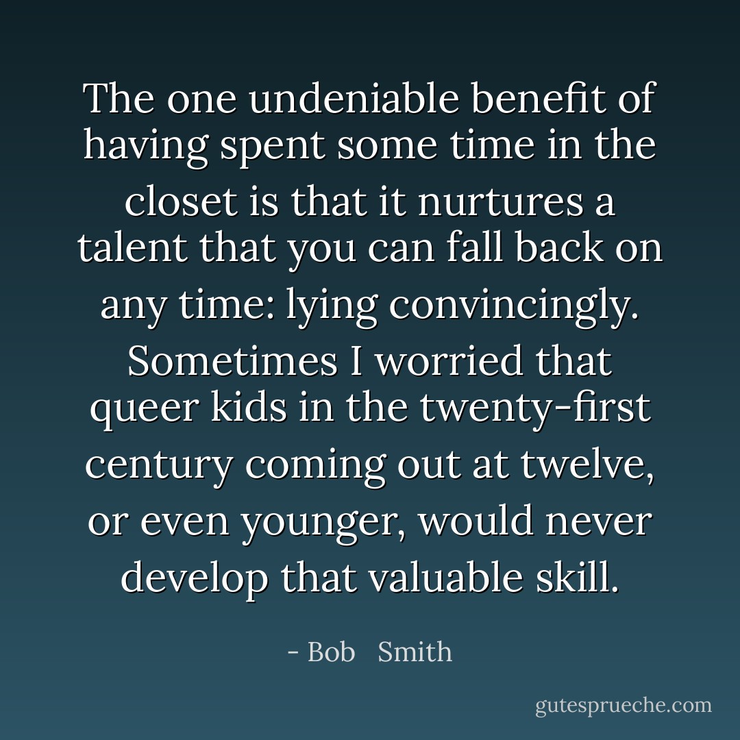 The one undeniable benefit of having spent some time in the closet is that it nurtures a talent that you can fall back on any time: lying convincingly. Sometimes I worried that queer kids in the twenty-first century coming out at twelve, or even younger, would never develop that valuable skill. - Bob   Smith