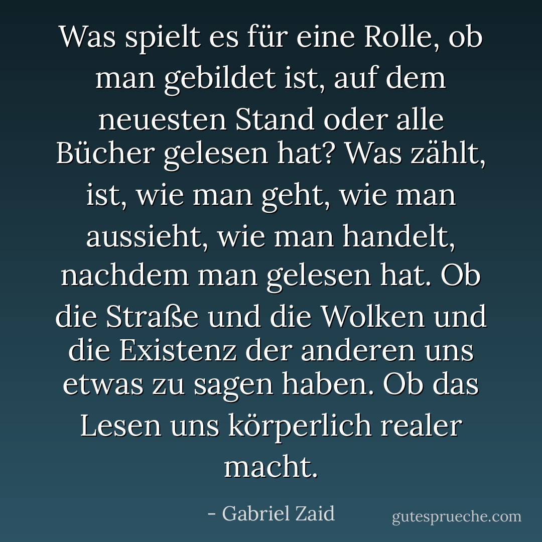 Was spielt es für eine Rolle, ob man gebildet ist, auf dem neuesten Stand oder alle Bücher gelesen hat? Was zählt, ist, wie man geht, wie man aussieht, wie man handelt, nachdem man gelesen hat. Ob die Straße und die Wolken und die Existenz der anderen uns etwas zu sagen haben. Ob das Lesen uns körperlich realer macht. - Gabriel Zaid<