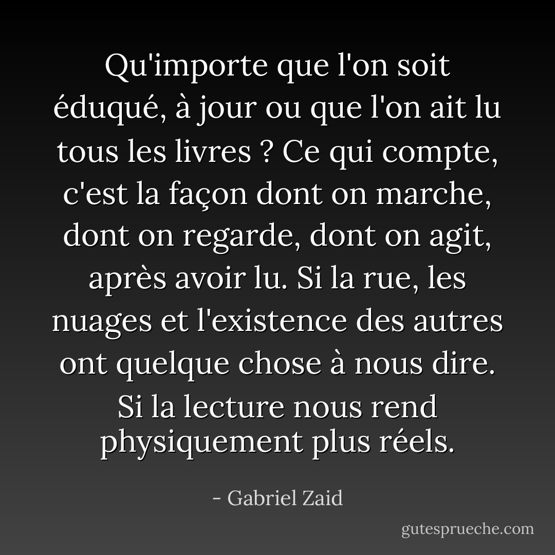 Qu'importe que l'on soit éduqué, à jour ou que l'on ait lu tous les livres ? Ce qui compte, c'est la façon dont on marche, dont on regarde, dont on agit, après avoir lu. Si la rue, les nuages et l'existence des autres ont quelque chose à nous dire. Si la lecture nous rend physiquement plus réels. - Gabriel Zaid