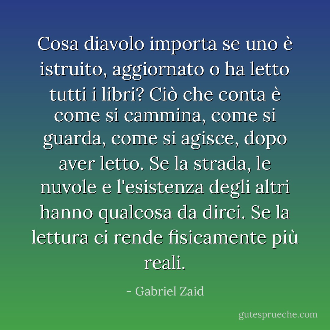 Cosa diavolo importa se uno è istruito, aggiornato o ha letto tutti i libri? Ciò che conta è come si cammina, come si guarda, come si agisce, dopo aver letto. Se la strada, le nuvole e l'esistenza degli altri hanno qualcosa da dirci. Se la lettura ci rende fisicamente più reali. - Gabriel Zaid