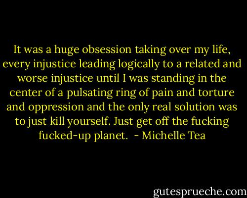 It was a huge obsession taking over my life, every injustice leading logically to a related and worse injustice until I was standing in the center of a pulsating ring of pain and torture and oppression and the only real solution was to just kill yourself. Just get off the fucking fucked-up planet.  - Michelle Tea