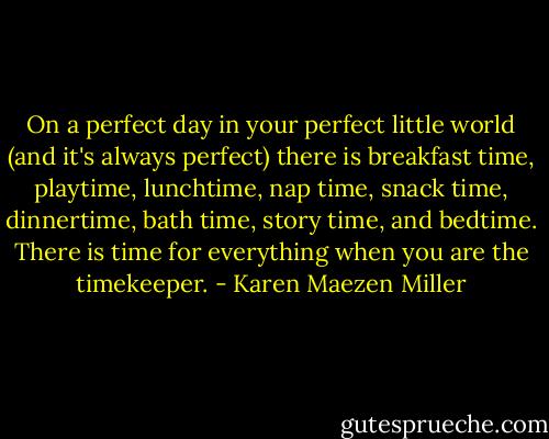On a perfect day in your perfect little world (and it's always perfect) there is breakfast time, playtime, lunchtime, nap time, snack time, dinnertime, bath time, story time, and bedtime. There is time for everything when you are the timekeeper. - Karen Maezen Miller