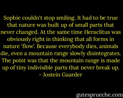 Sophie couldn't stop smiling. It had to be true that nature was built up of small parts that never changed. At the same time Heraclitus was obviously right in thinking that all forms in nature 'flow'. Because everybody dies, animals die, even a mountain range slowly disintegrates. The point was that the mountain range is made up of tiny indivisible parts that never break up. - Jostein Gaarder