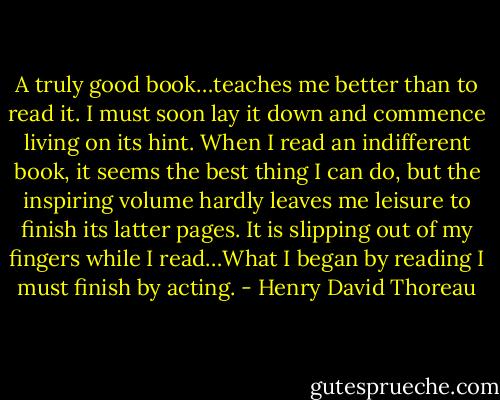A truly good book…teaches me better than to read it. I must soon lay it down and commence living on its hint. When I read an indifferent book, it seems the best thing I can do, but the inspiring volume hardly leaves me leisure to finish its latter pages. It is slipping out of my fingers while I read…What I began by reading I must finish by acting. - Henry David Thoreau