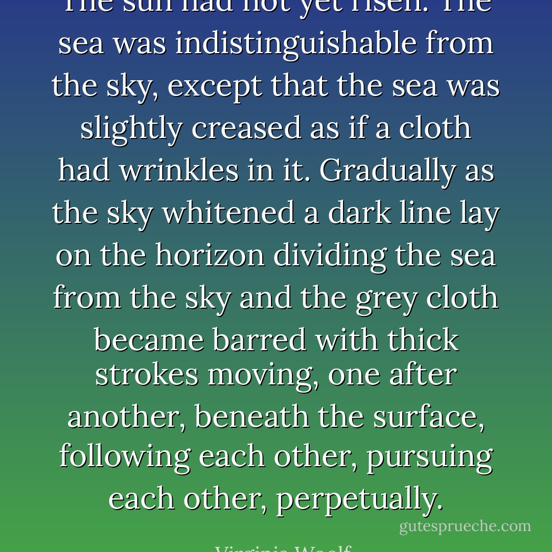 The sun had not yet risen. The sea was indistinguishable from the sky, except that the sea was slightly creased as if a cloth had wrinkles in it. Gradually as the sky whitened a dark line lay on the horizon dividing the sea from the sky and the grey cloth became barred with thick strokes moving, one after another, beneath the surface, following each other, pursuing each other, perpetually. - Virginia Woolf