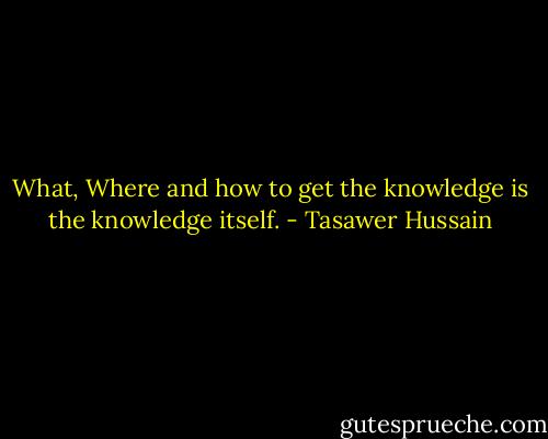 What, Where and how to get the knowledge is the knowledge itself. - Tasawer Hussain