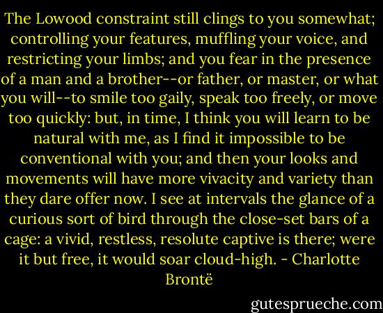 The Lowood constraint still clings to you somewhat; controlling your features, muffling your voice, and restricting your limbs; and you fear in the presence of a man and a brother--or father, or master, or what you will--to smile too gaily, speak too freely, or move too quickly: but, in time, I think you will learn to be natural with me, as I find it impossible to be conventional with you; and then your looks and movements will have more vivacity and variety than they dare offer now. I see at intervals the glance of a curious sort of bird through the close-set bars of a cage: a vivid, restless, resolute captive is there; were it but free, it would soar cloud-high. - Charlotte Brontë