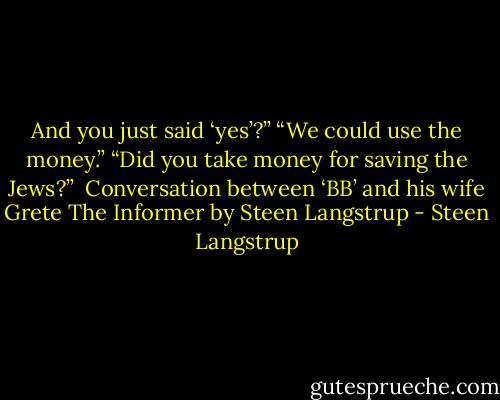 And you just said ‘yes’?”<br />“We could use the money.”<br />“Did you take money for saving the Jews?”<br /><br />Conversation between ‘BB’ and his wife Grete<br />The Informer by Steen Langstrup - Steen Langstrup