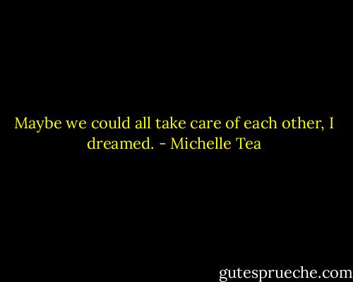 Maybe we could all take care of each other, I dreamed. - Michelle Tea