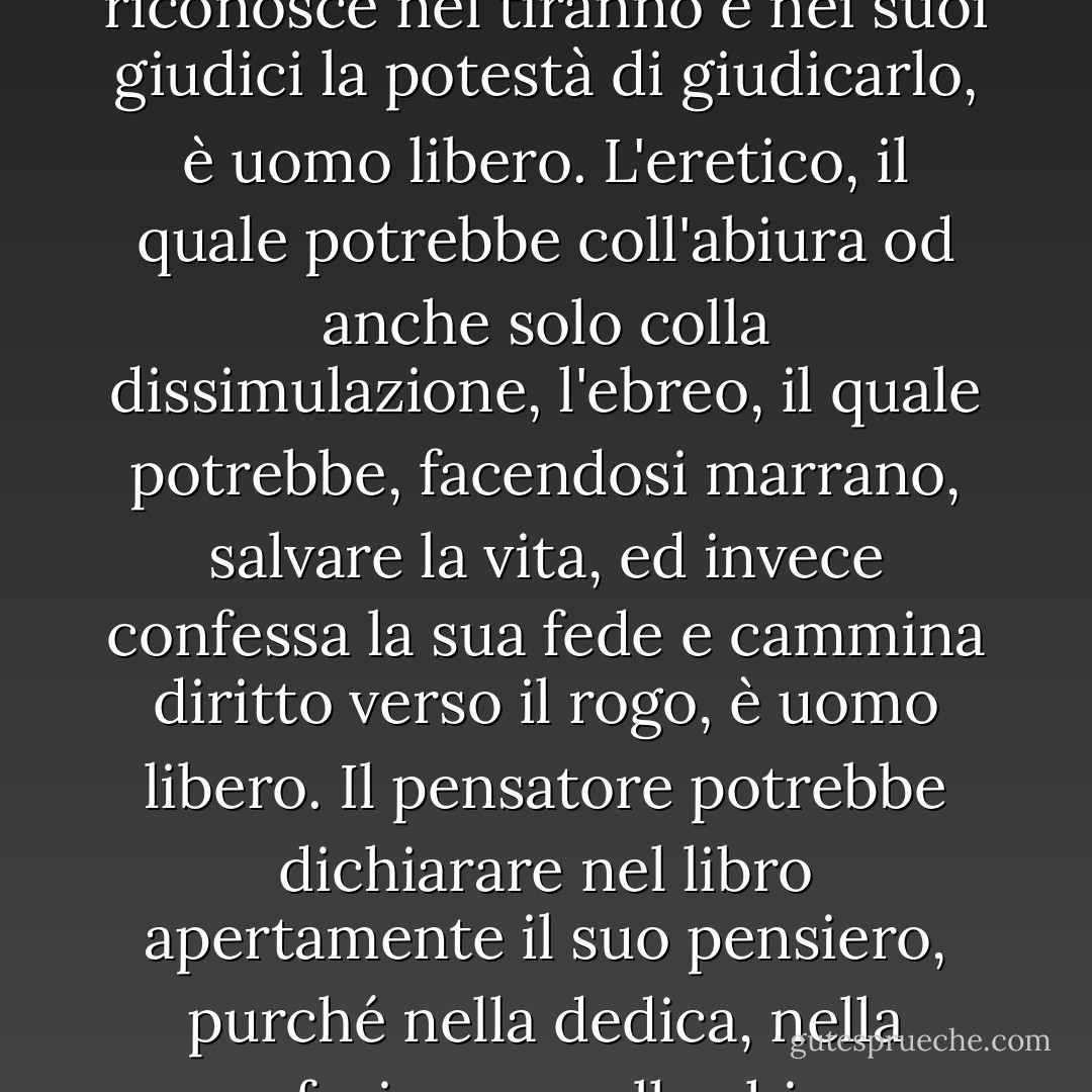 Quale è dunque la società, nella quale gli uomini si sentano veramente liberi e liberamente operino?<br />La risposta è venuta da Socrate, è venuta da Cristo. Non dalla società la quale circonda l'uomo viene la libertà, ma dall'uomo stesso.<br />L'uomo deve trovare in se stesso, nel suo animo, nella forza del suo carattere la libertà che va cercando. La libertà è spirito non è materia. Il prigioniero, il quale potrebbe acquistare la libertà se chiedesse grazia al tiranno e non la scrive perché non riconosce nel tiranno e nei suoi giudici la potestà di giudicarlo, è uomo libero. L'eretico, il quale potrebbe coll'abiura od anche solo colla dissimulazione, l'ebreo, il quale potrebbe, facendosi marrano, salvare la vita, ed invece confessa la sua fede e cammina diritto verso il rogo, è uomo libero. Il pensatore potrebbe dichiarare nel libro apertamente il suo pensiero, purché nella dedica, nella prefazione e nella chiusa avvertisse che i principi da lui esposti si muovono in un campo terreno ed astratto e non infirmano l'osservanza dovuta ai precetti della religione dominante od ai comandamenti della setta che è padrona dello stato. Se non scrive la dedica perché sente che il suo pensiero mina appunto quella religione o il potere di quella setta e non la scrive, pur sapendo di correre il rischio di prigionia o di morte, quegli è uomo libero. - Luigi Einaudi