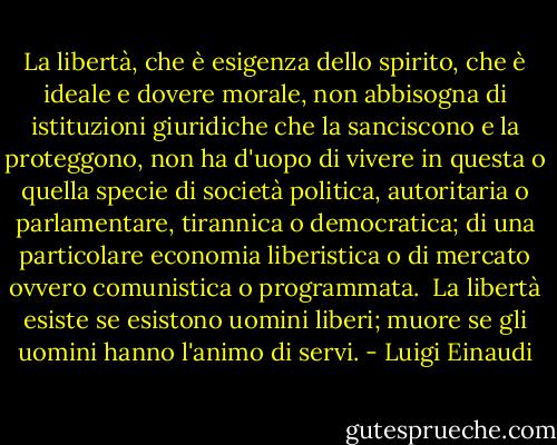 La libertà, che è esigenza dello spirito, che è ideale e dovere morale, non abbisogna di istituzioni giuridiche che la sanciscono e la proteggono, non ha d'uopo di vivere in questa o quella specie di società politica, autoritaria o parlamentare, tirannica o democratica; di una particolare economia liberistica o di mercato ovvero comunistica o programmata. <br />La libertà esiste se esistono uomini liberi; muore se gli uomini hanno l'animo di servi. - Luigi Einaudi