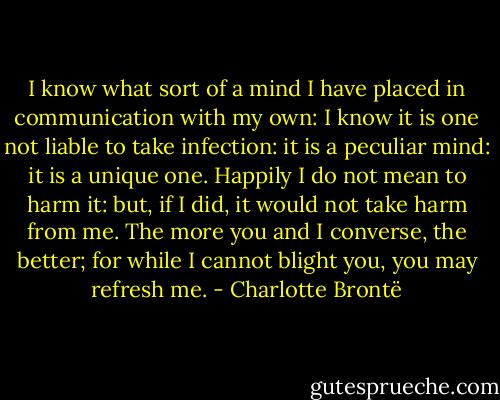 I know what sort of a mind I have placed in communication with my own: I know it is one not liable to take infection: it is a peculiar mind: it is a unique one. Happily I do not mean to harm it: but, if I did, it would not take harm from me. The more you and I converse, the better; for while I cannot blight you, you may refresh me. - Charlotte Brontë